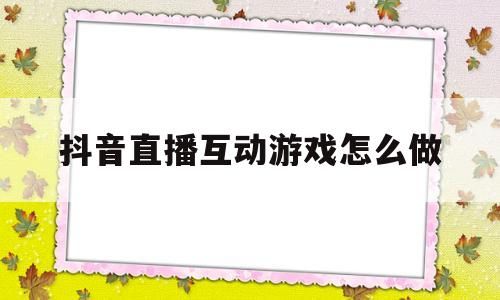 (抖音直播间互动游戏怎么弄)抖音直播互动游戏怎么做